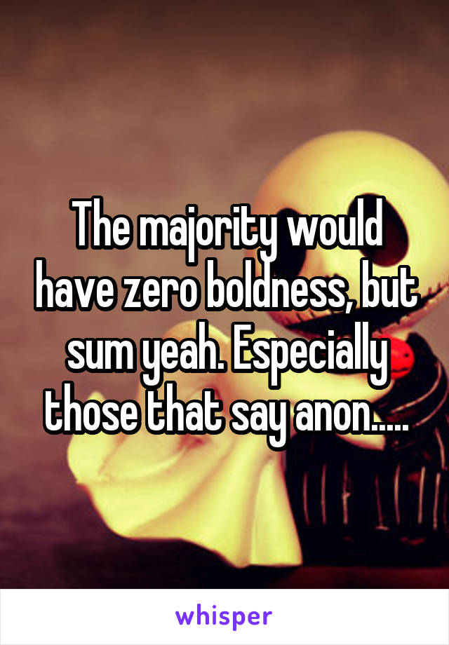 The majority would have zero boldness, but sum yeah. Especially those that say anon.....