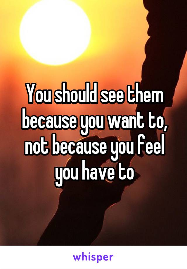 You should see them because you want to, not because you feel you have to