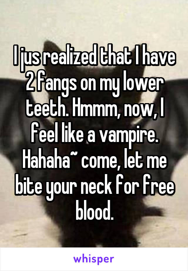 I jus realized that I have 2 fangs on my lower teeth. Hmmm, now, I feel like a vampire. Hahaha~ come, let me bite your neck for free blood.