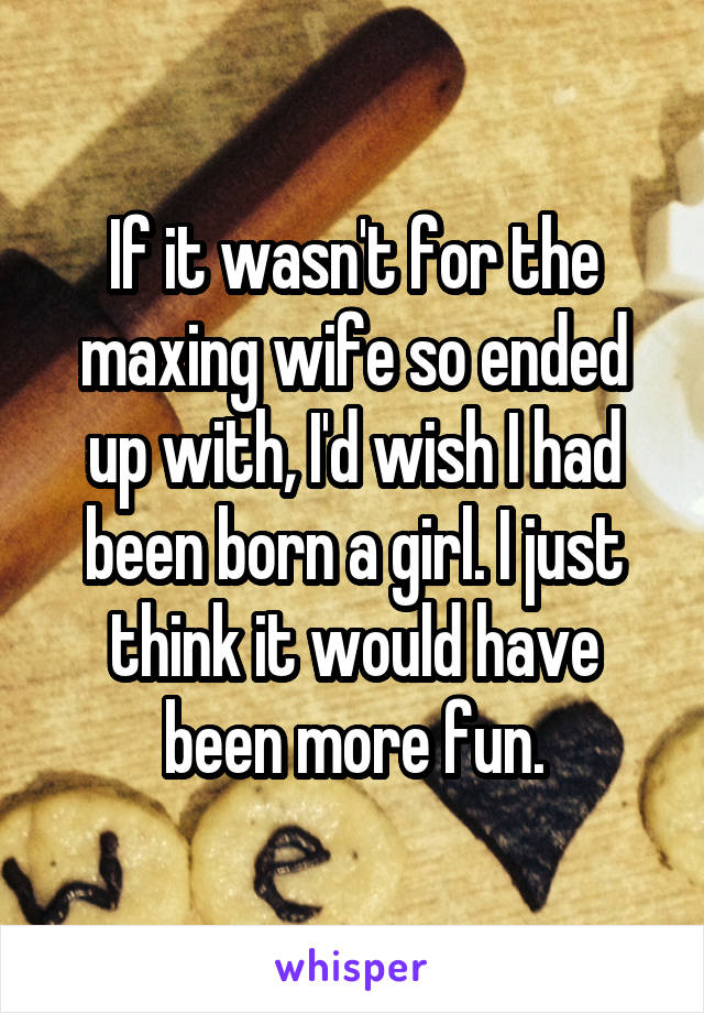 If it wasn't for the maxing wife so ended up with, I'd wish I had been born a girl. I just think it would have been more fun.