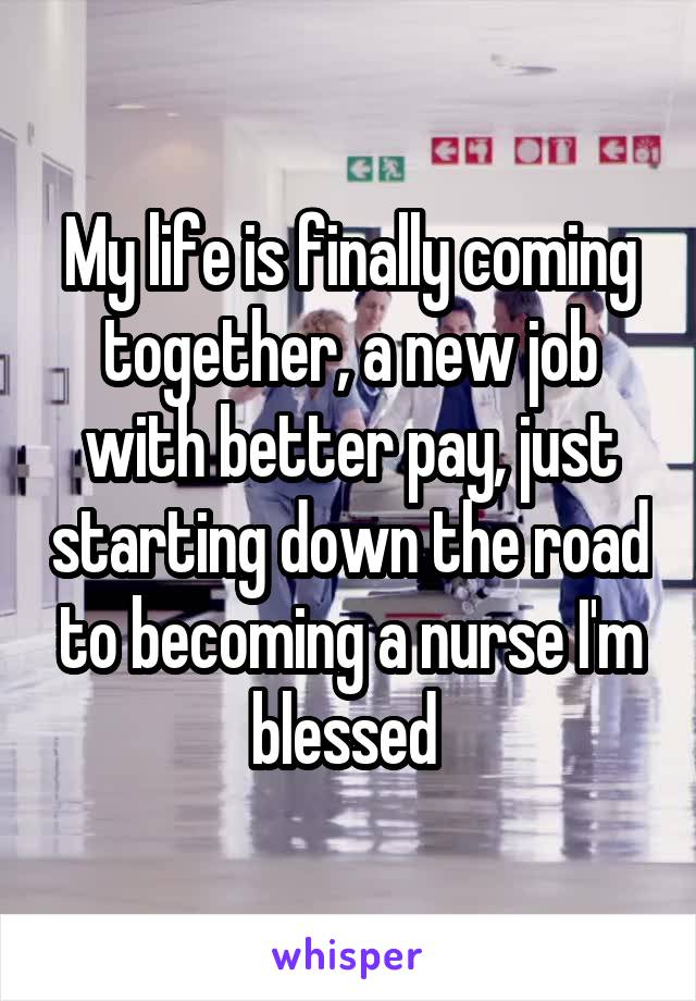 My life is finally coming together, a new job with better pay, just starting down the road to becoming a nurse I'm blessed 