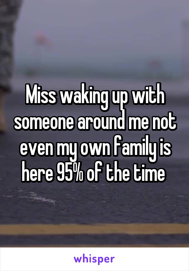 Miss waking up with someone around me not even my own family is here 95% of the time 