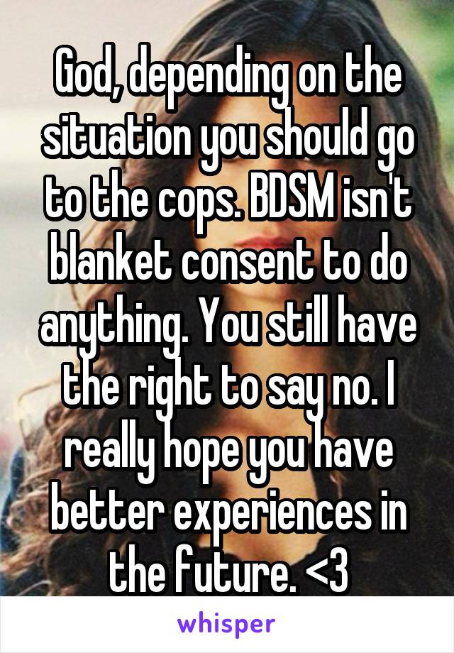 God, depending on the situation you should go to the cops. BDSM isn't blanket consent to do anything. You still have the right to say no. I really hope you have better experiences in the future. <3