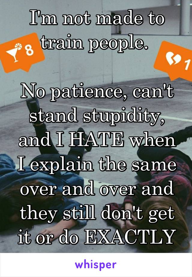 I'm not made to train people. 

No patience, can't stand stupidity, and I HATE when I explain the same over and over and they still don't get it or do EXACTLY what I said not to. 