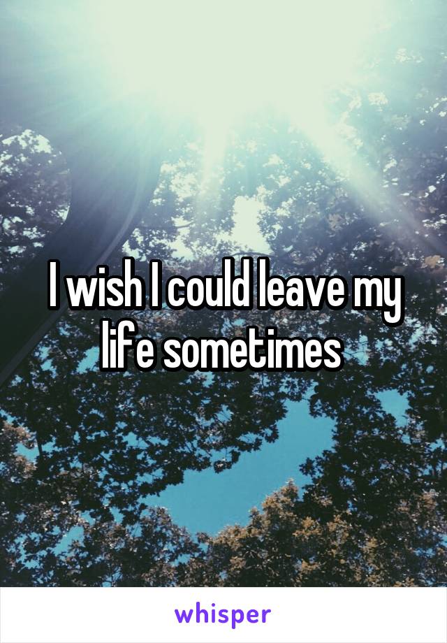 I wish I could leave my life sometimes 