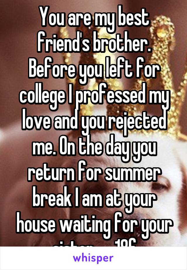 You are my best friend's brother. Before you left for college I professed my love and you rejected me. On the day you return for summer break I am at your house waiting for your sister.     18f