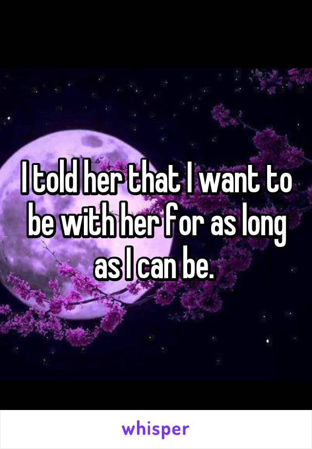 I told her that I want to be with her for as long as I can be. 