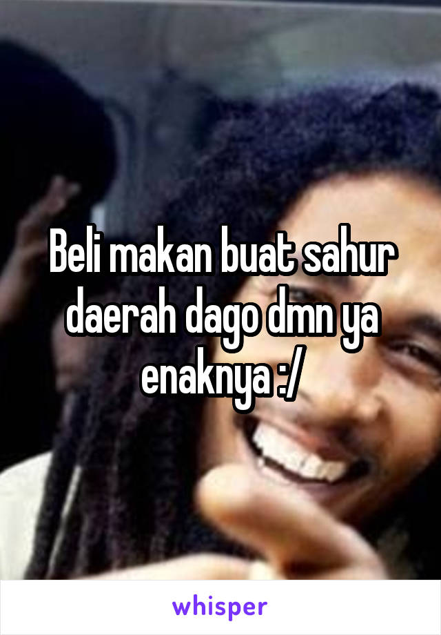 Beli makan buat sahur daerah dago dmn ya enaknya :/