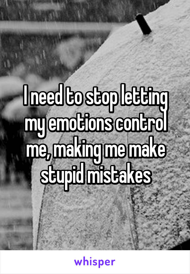 I need to stop letting my emotions control me, making me make stupid mistakes