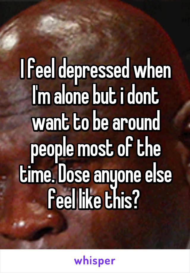 I feel depressed when I'm alone but i dont want to be around people most of the time. Dose anyone else feel like this? 