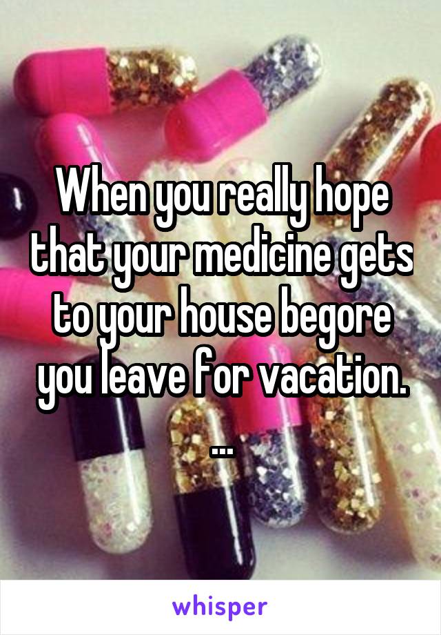 When you really hope that your medicine gets to your house begore you leave for vacation. ...