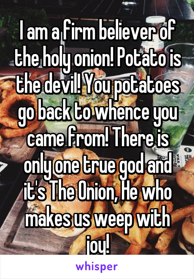 I am a firm believer of the holy onion! Potato is the devil! You potatoes go back to whence you came from! There is only one true god and it's The Onion, He who makes us weep with joy!