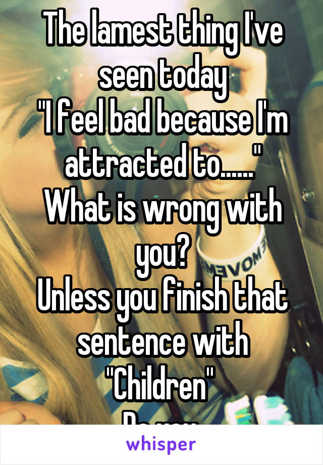 The lamest thing I've seen today
"I feel bad because I'm attracted to......"
What is wrong with you?
Unless you finish that sentence with "Children" 
Do you 