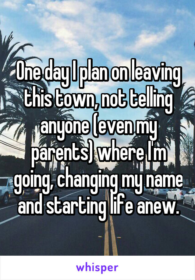 One day I plan on leaving this town, not telling anyone (even my parents) where I'm going, changing my name and starting life anew.