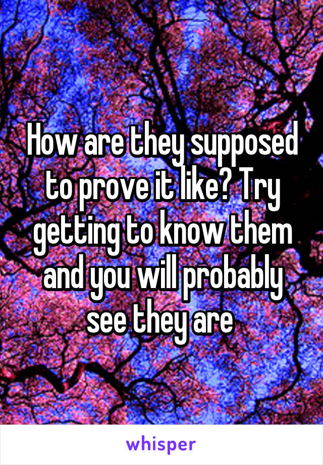 How are they supposed to prove it like? Try getting to know them and you will probably see they are 