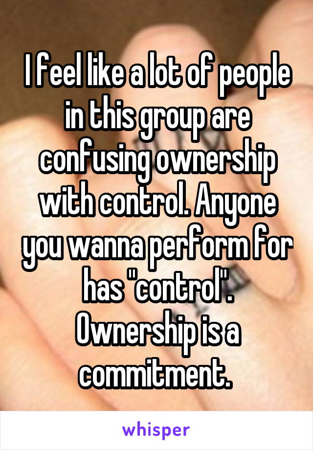 I feel like a lot of people in this group are confusing ownership with control. Anyone you wanna perform for has "control". Ownership is a commitment. 