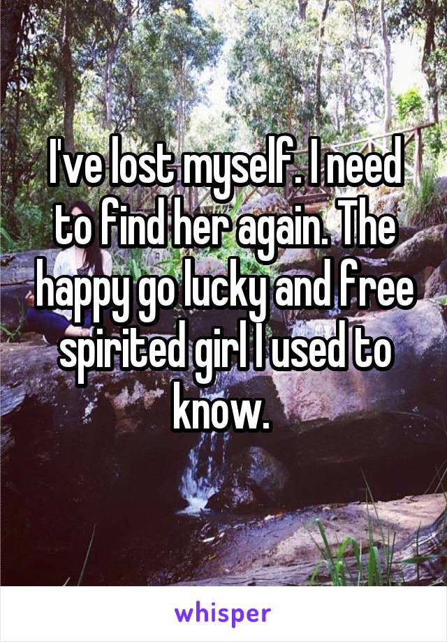 I've lost myself. I need to find her again. The happy go lucky and free spirited girl I used to know. 
