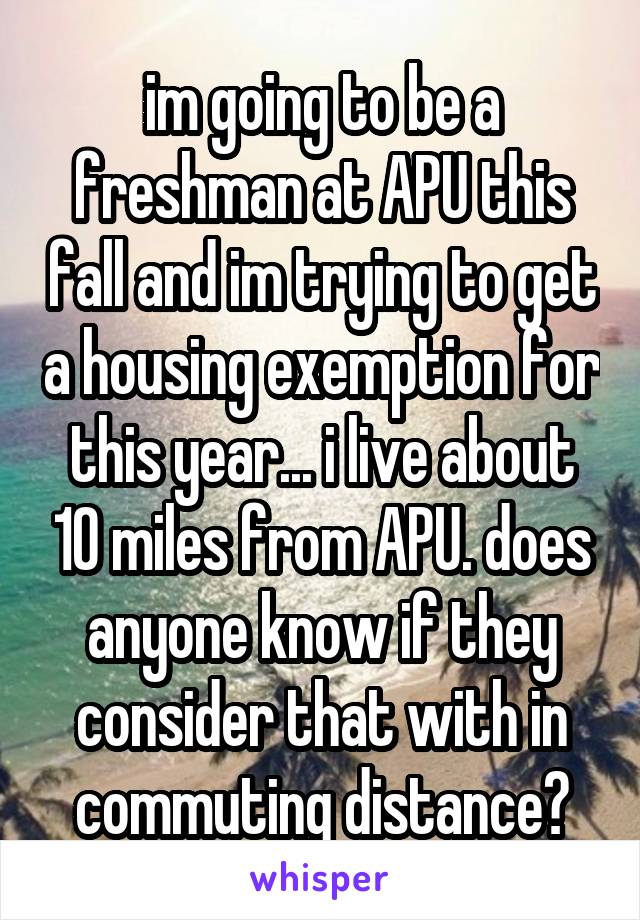 im going to be a freshman at APU this fall and im trying to get a housing exemption for this year... i live about 10 miles from APU. does anyone know if they consider that with in commuting distance?