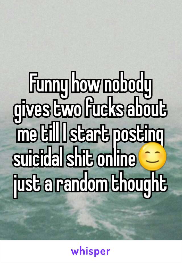 Funny how nobody gives two fucks about me till I start posting suicidal shit online😊 just a random thought