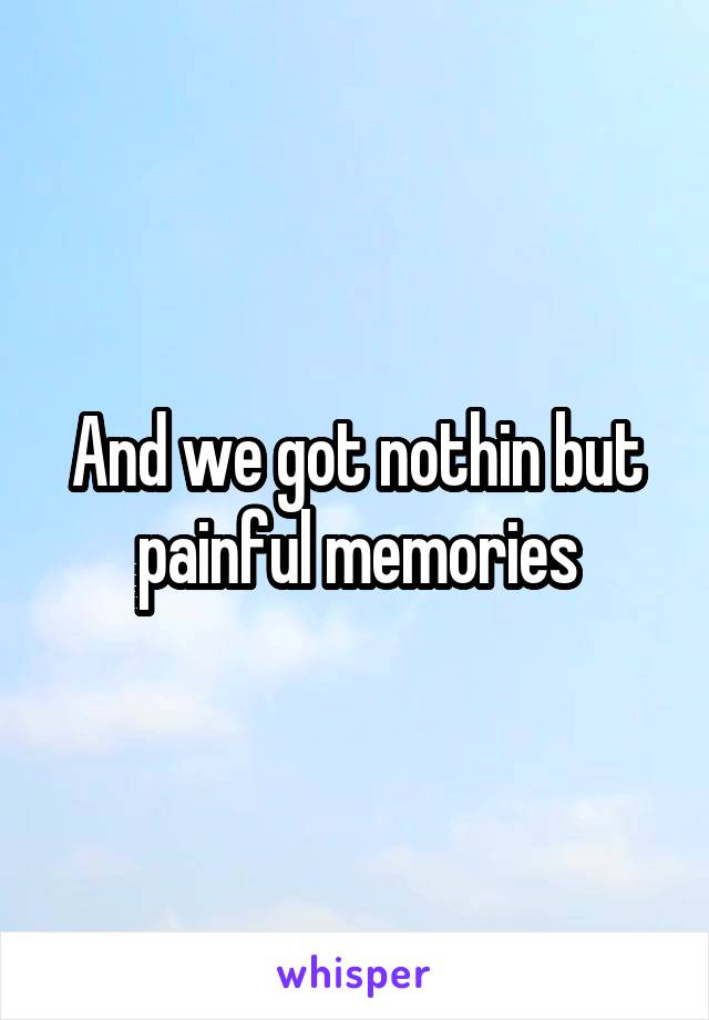 And we got nothin but painful memories