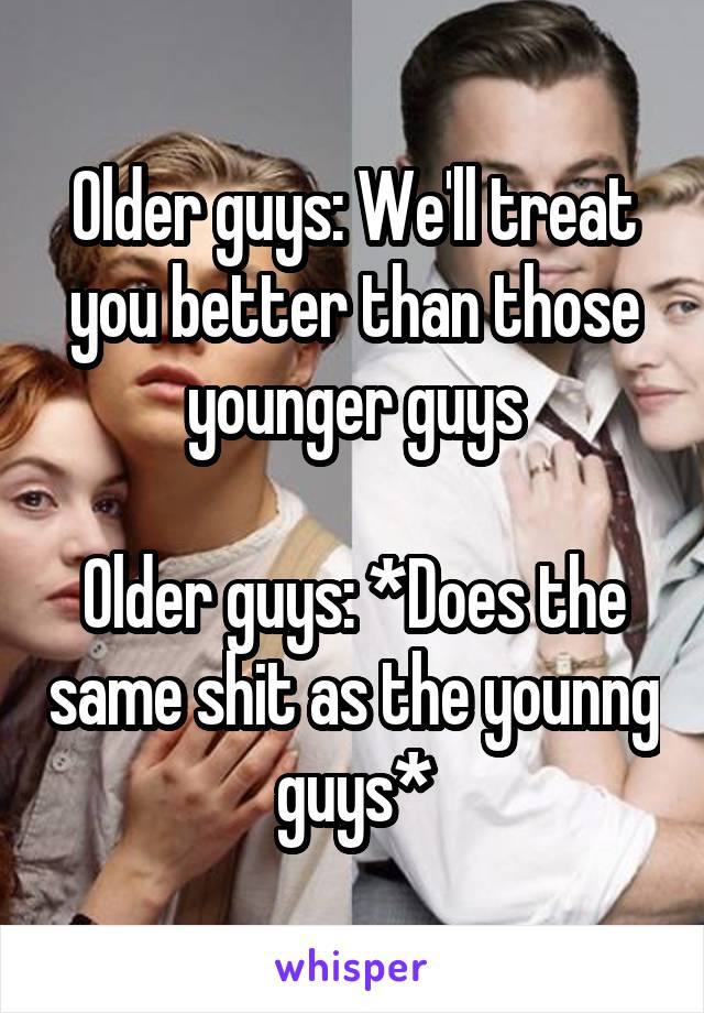 Older guys: We'll treat you better than those younger guys

Older guys: *Does the same shit as the younng guys*