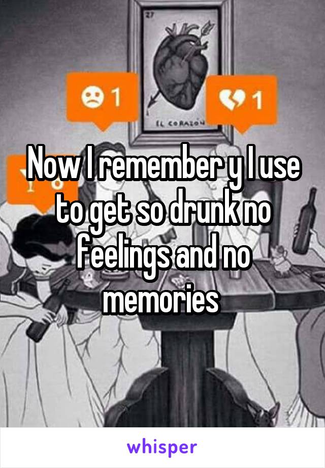 Now I remember y I use to get so drunk no feelings and no memories 