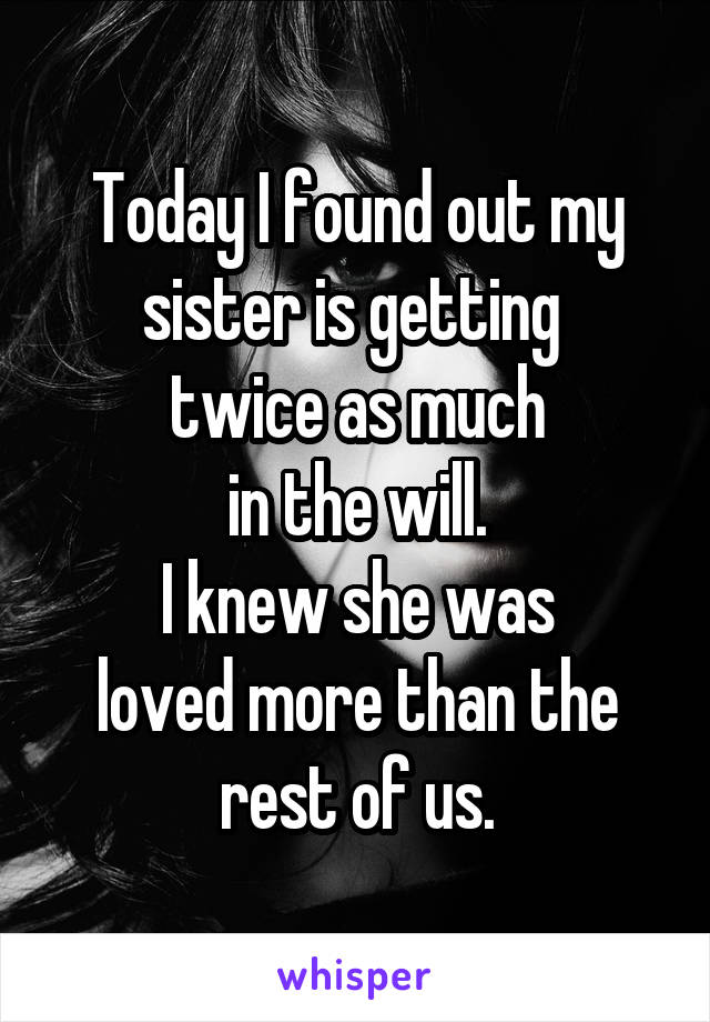 Today I found out my sister is getting 
twice as much
in the will.
I knew she was
loved more than the rest of us.