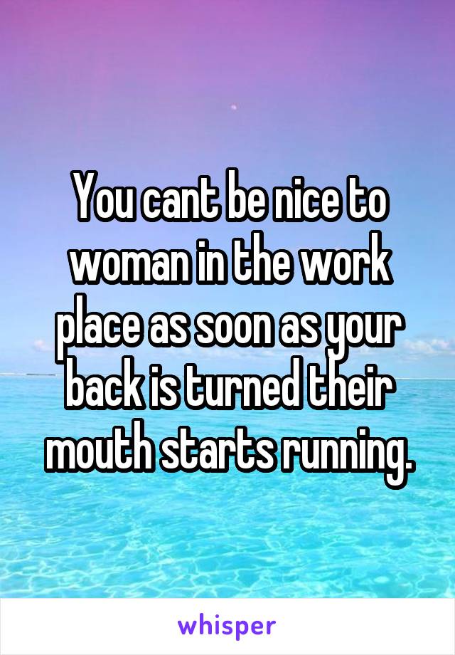 You cant be nice to woman in the work place as soon as your back is turned their mouth starts running.