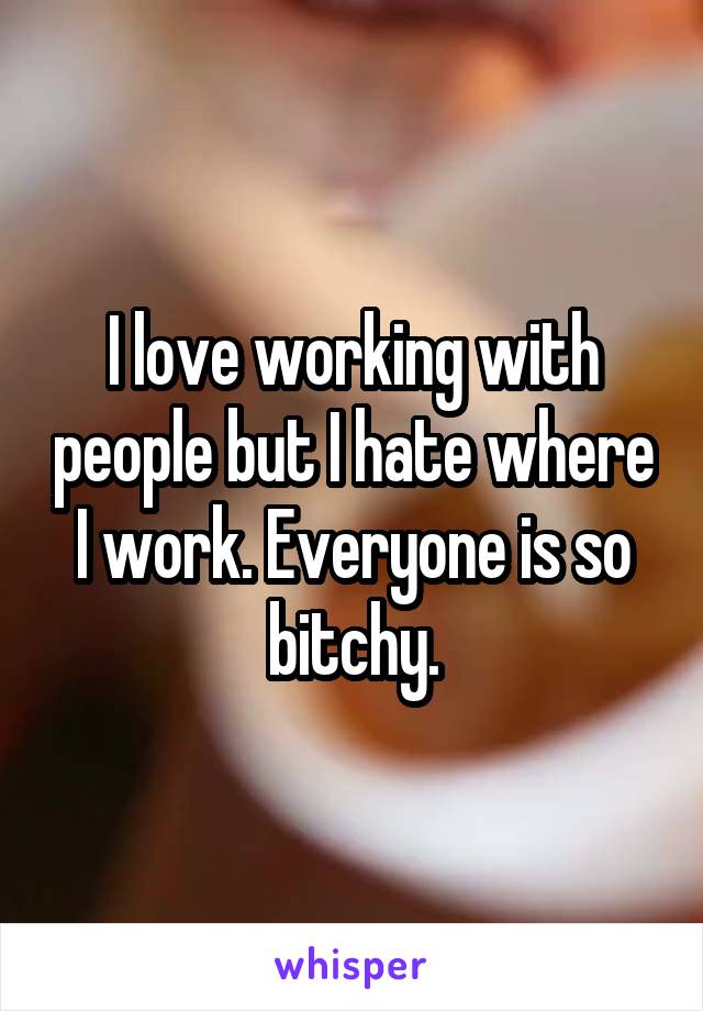 I love working with people but I hate where I work. Everyone is so bitchy.