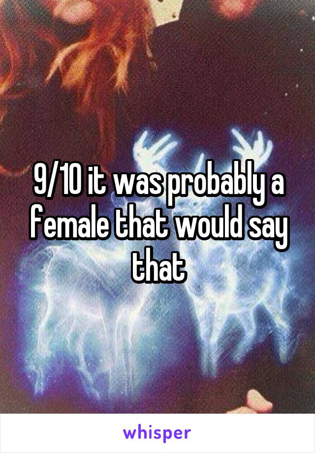 9/10 it was probably a female that would say that