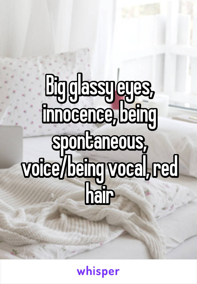 Big glassy eyes, innocence, being spontaneous, voice/being vocal, red hair