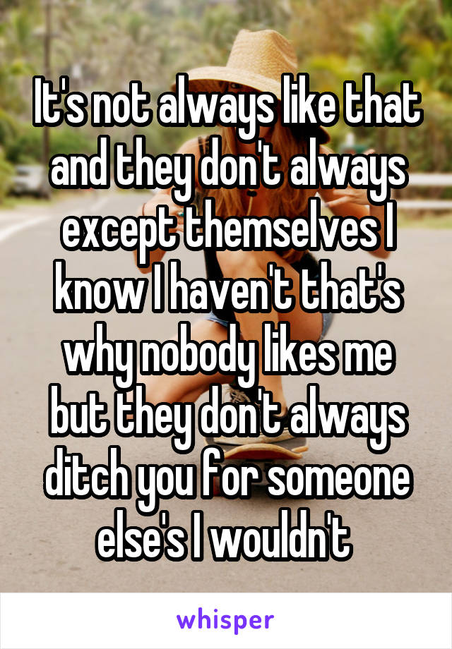 It's not always like that and they don't always except themselves I know I haven't that's why nobody likes me but they don't always ditch you for someone else's I wouldn't 