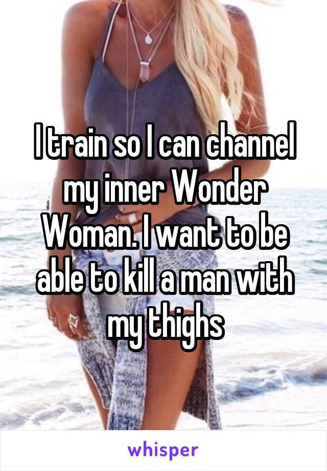 I train so I can channel my inner Wonder Woman. I want to be able to kill a man with my thighs