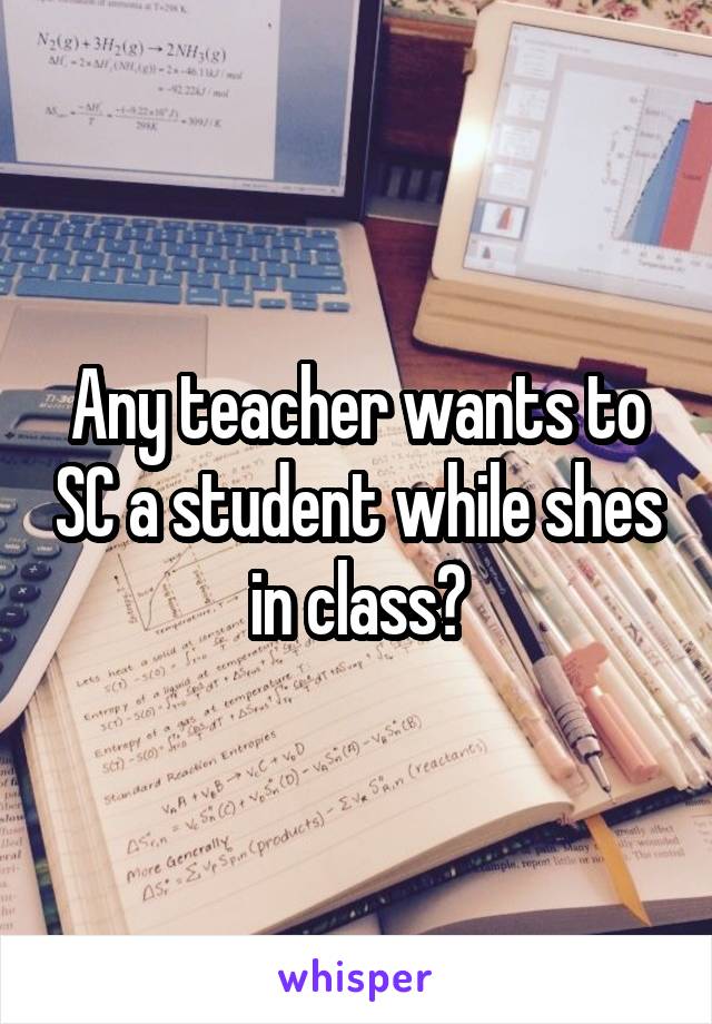 Any teacher wants to SC a student while shes in class?