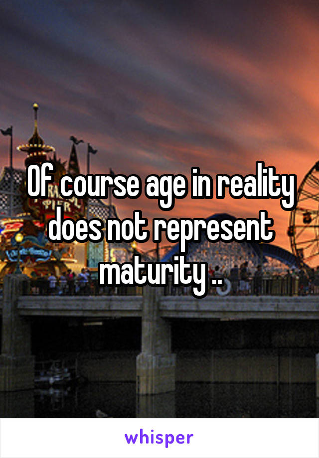 Of course age in reality does not represent maturity ..