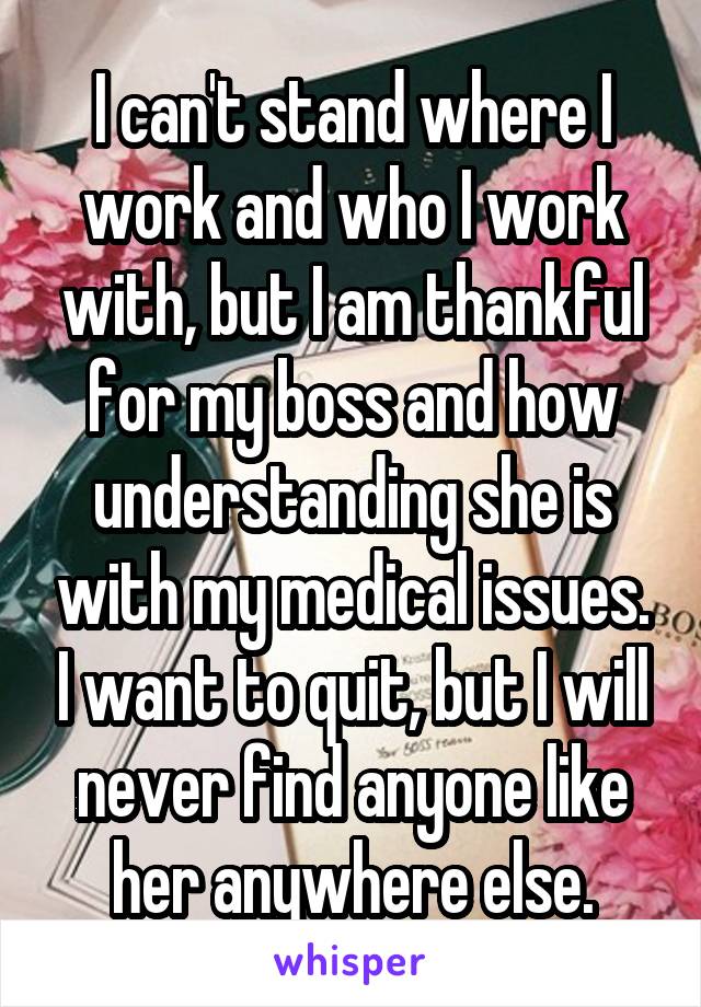 I can't stand where I work and who I work with, but I am thankful for my boss and how understanding she is with my medical issues. I want to quit, but I will never find anyone like her anywhere else.