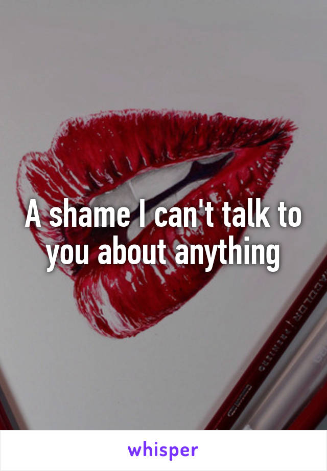 A shame I can't talk to you about anything