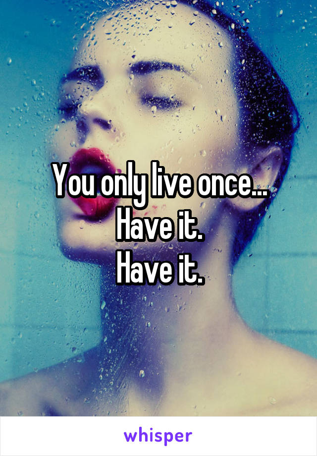 You only live once...
Have it.
Have it.