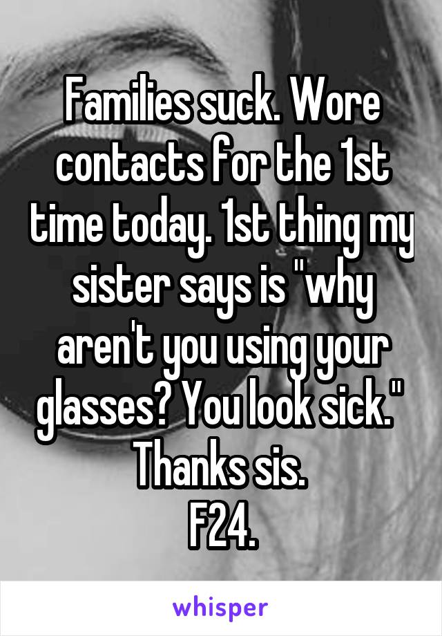 Families suck. Wore contacts for the 1st time today. 1st thing my sister says is "why aren't you using your glasses? You look sick." 
Thanks sis. 
F24.