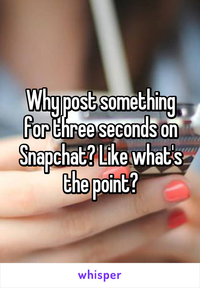 Why post something for three seconds on Snapchat? Like what's the point?