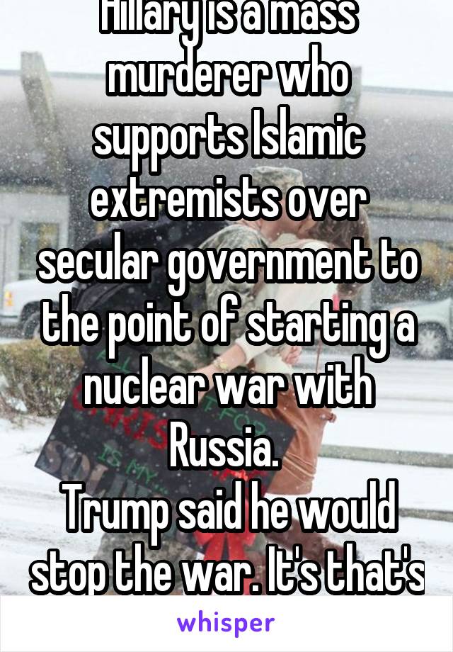 Hillary is a mass murderer who supports Islamic extremists over secular government to the point of starting a nuclear war with Russia. 
Trump said he would stop the war. It's that's simple. 