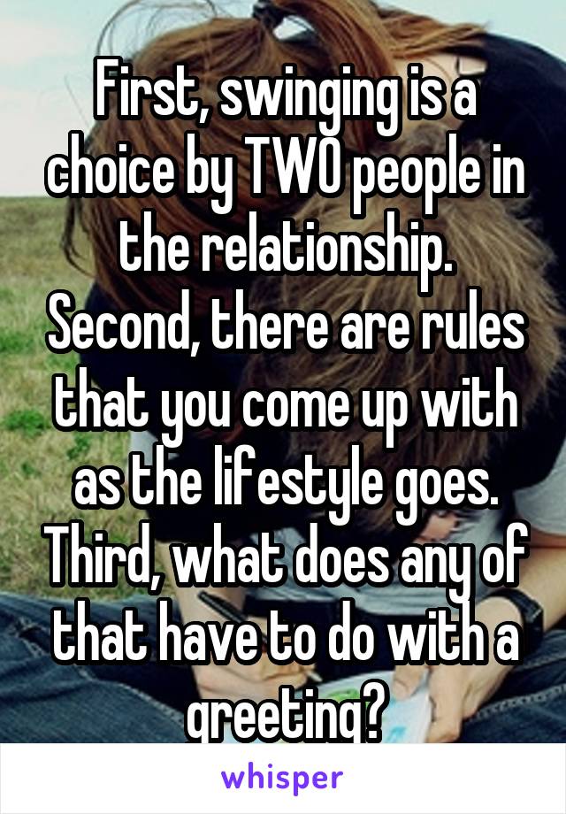 First, swinging is a choice by TWO people in the relationship. Second, there are rules that you come up with as the lifestyle goes. Third, what does any of that have to do with a greeting?