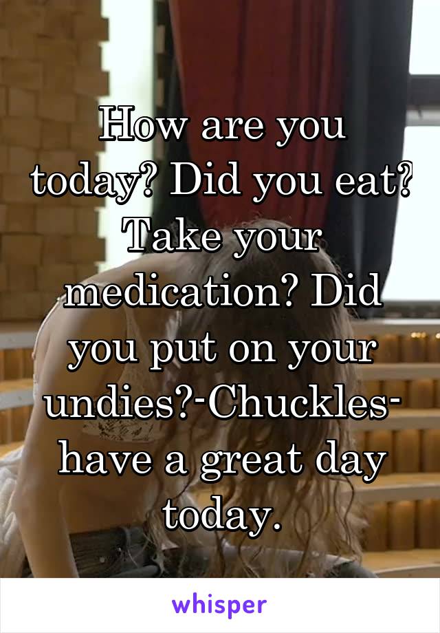 How are you today? Did you eat? Take your medication? Did you put on your undies?-Chuckles- have a great day today.