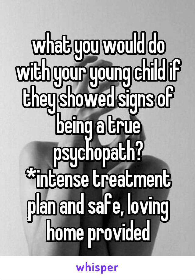 what you would do with your young child if they showed signs of being a true psychopath?
*intense treatment plan and safe, loving home provided