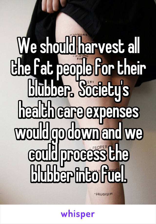 We should harvest all the fat people for their blubber.  Society's health care expenses would go down and we could process the blubber into fuel.