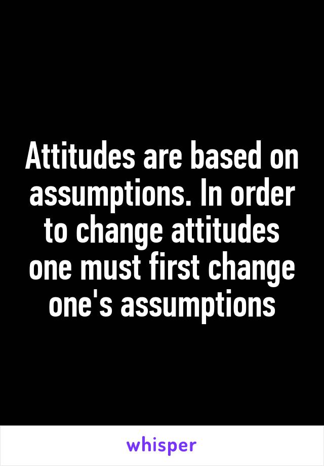 Attitudes are based on assumptions. In order to change attitudes one must first change one's assumptions