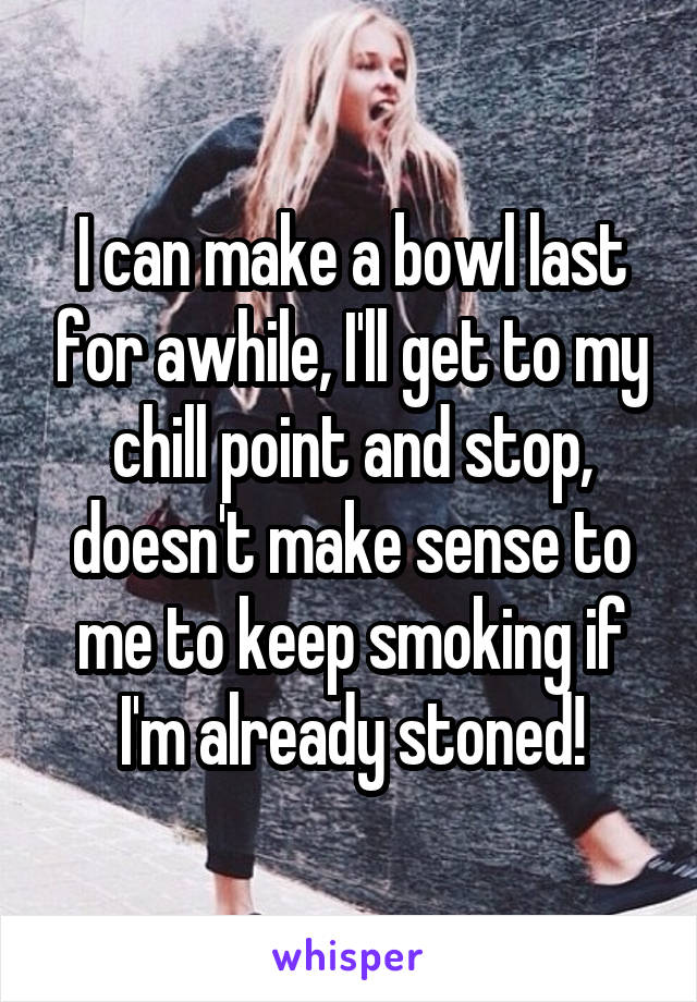 I can make a bowl last for awhile, I'll get to my chill point and stop, doesn't make sense to me to keep smoking if I'm already stoned!