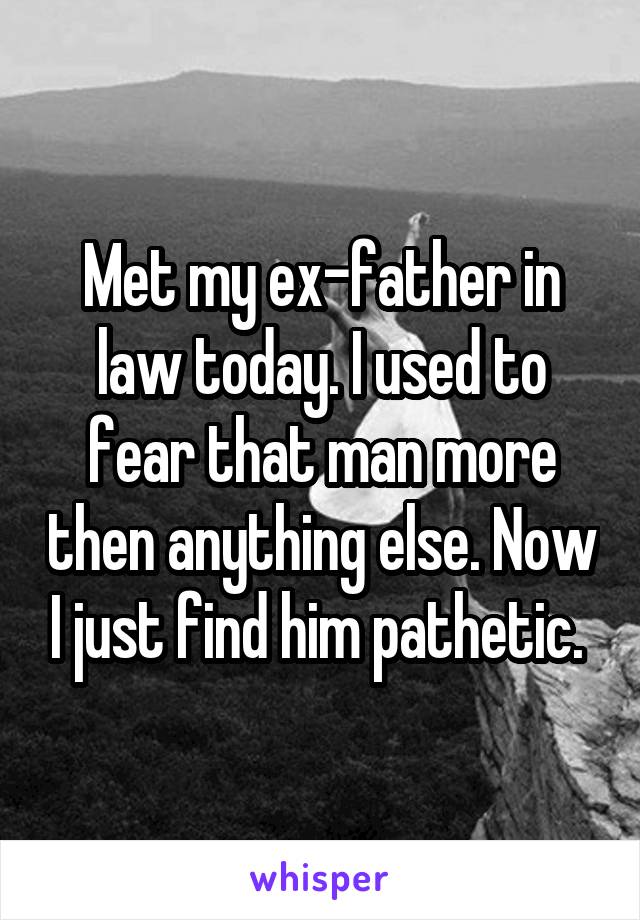 Met my ex-father in law today. I used to fear that man more then anything else. Now I just find him pathetic. 