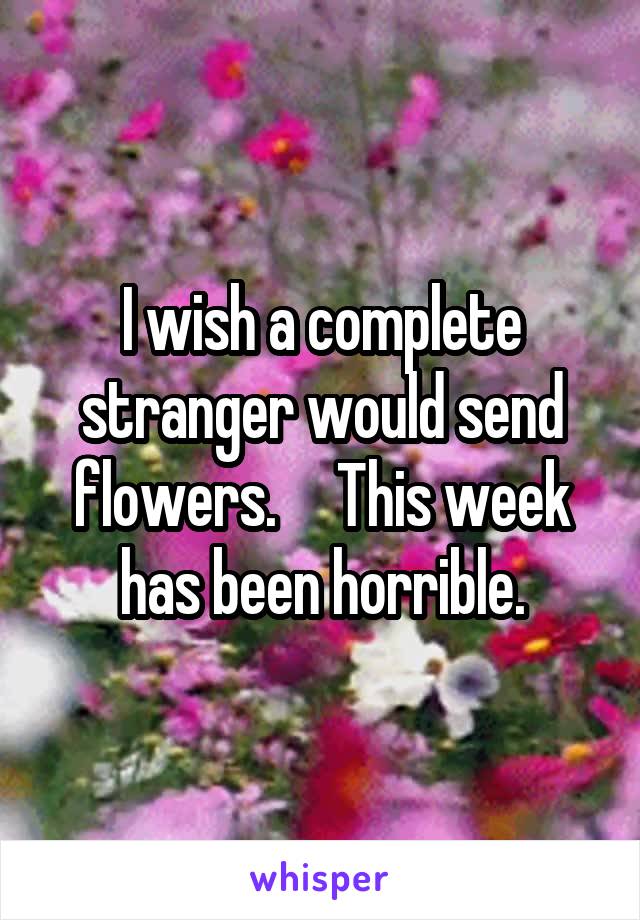 I wish a complete stranger would send flowers.     This week has been horrible.