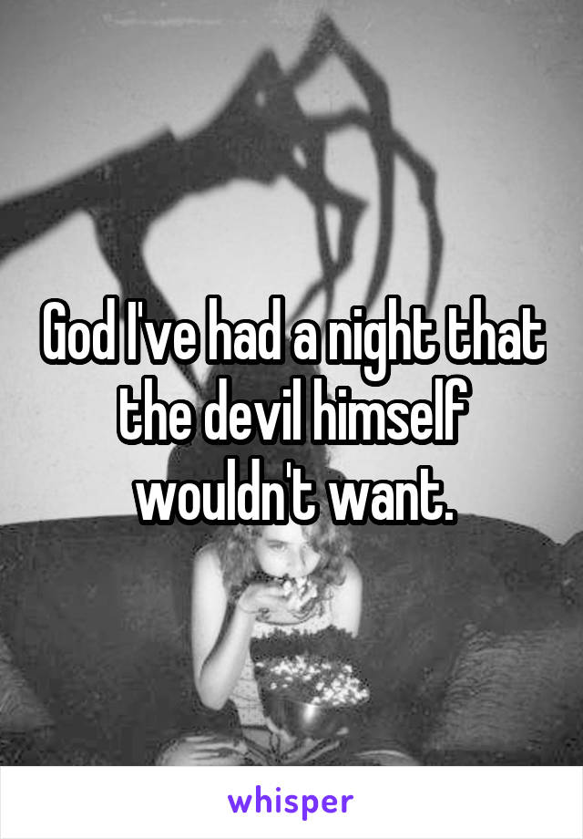 God I've had a night that the devil himself wouldn't want.